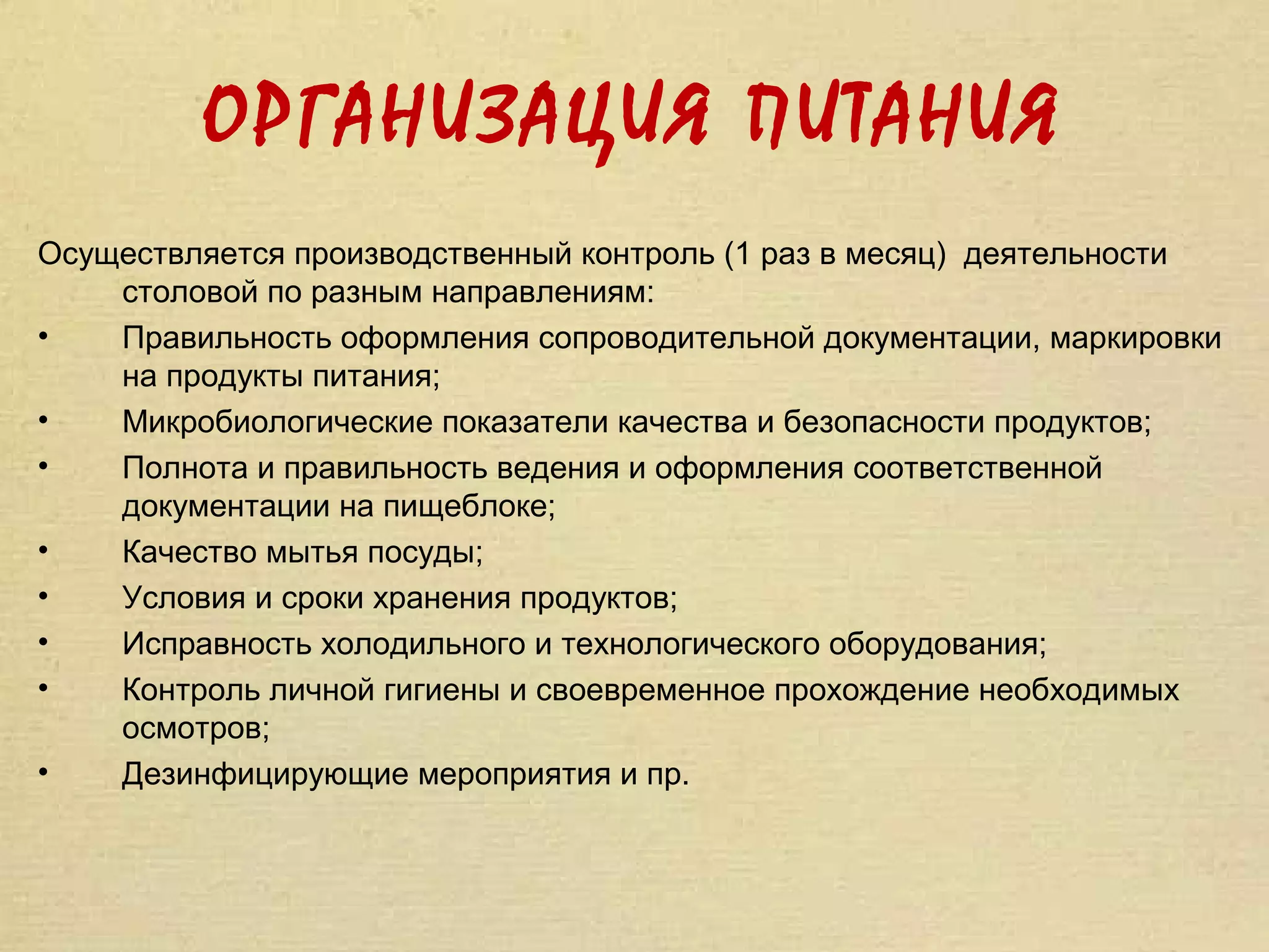ОРГАНИЗАЦИЯ ПИТАНИЯ
Осуществляется производственный контроль (1 раз в месяц) деятельности
    столовой по разным направлениям:
•   Правильность оформления сопроводительной документации, маркировки
    на продукты питания;
•   Микробиологические показатели качества и безопасности продуктов;
•   Полнота и правильность ведения и оформления соответственной
    документации на пищеблоке;
•   Качество мытья посуды;
•   Условия и сроки хранения продуктов;
•   Исправность холодильного и технологического оборудования;
•   Контроль личной гигиены и своевременное прохождение необходимых
    осмотров;
•   Дезинфицирующие мероприятия и пр.
 