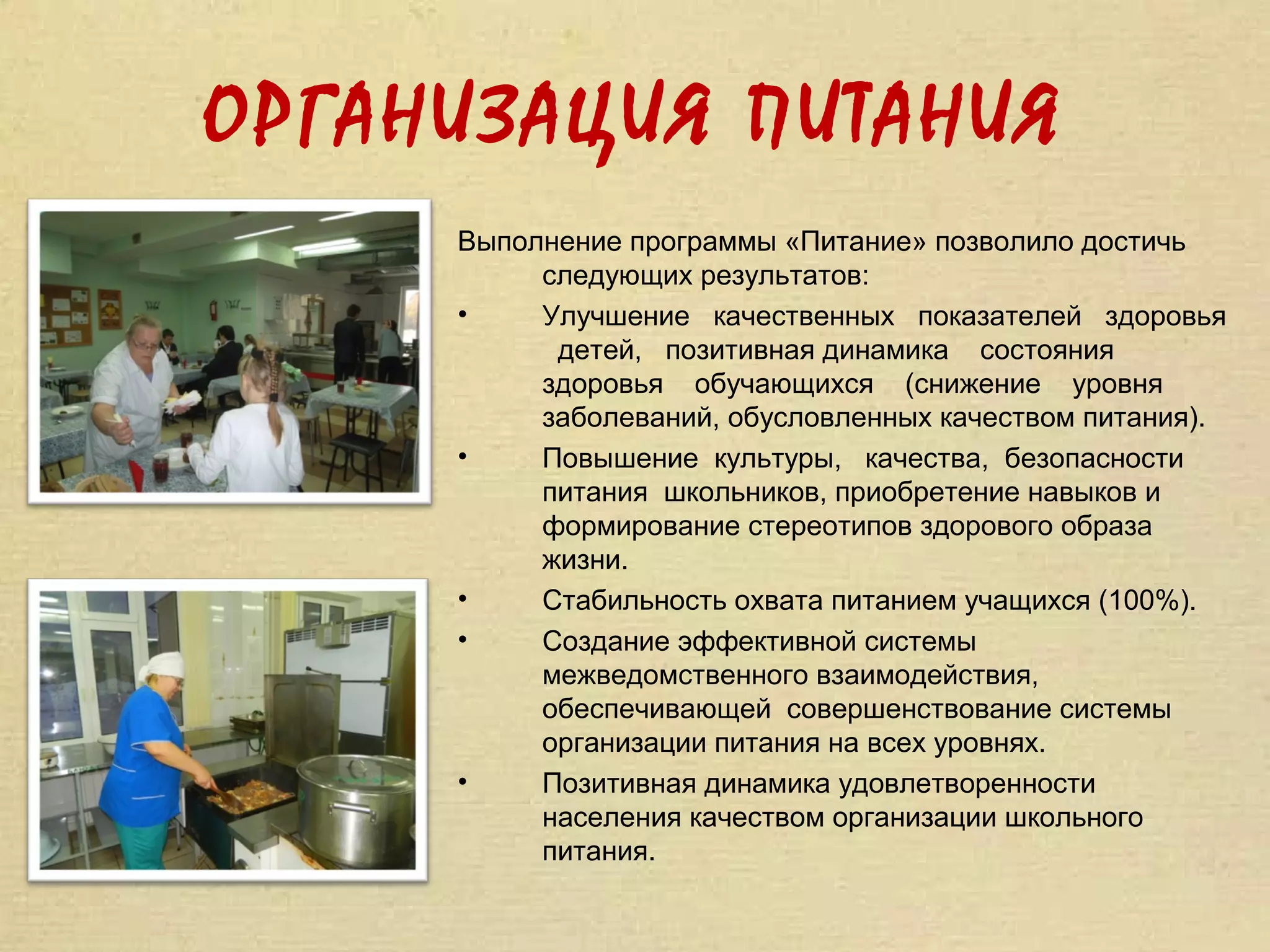 ОРГАНИЗАЦИЯ ПИТАНИЯ
     Выполнение программы «Питание» позволило достичь
          следующих результатов:
     •    Улучшение качественных показателей здоровья
           детей, позитивная динамика состояния
          здоровья обучающихся (снижение уровня
          заболеваний, обусловленных качеством питания).
     •    Повышение культуры, качества, безопасности
          питания школьников, приобретение навыков и
          формирование стереотипов здорового образа
          жизни.
     •    Стабильность охвата питанием учащихся (100%).
     •    Создание эффективной системы
          межведомственного взаимодействия,
          обеспечивающей совершенствование системы
          организации питания на всех уровнях.
     •    Позитивная динамика удовлетворенности
          населения качеством организации школьного
          питания.
 