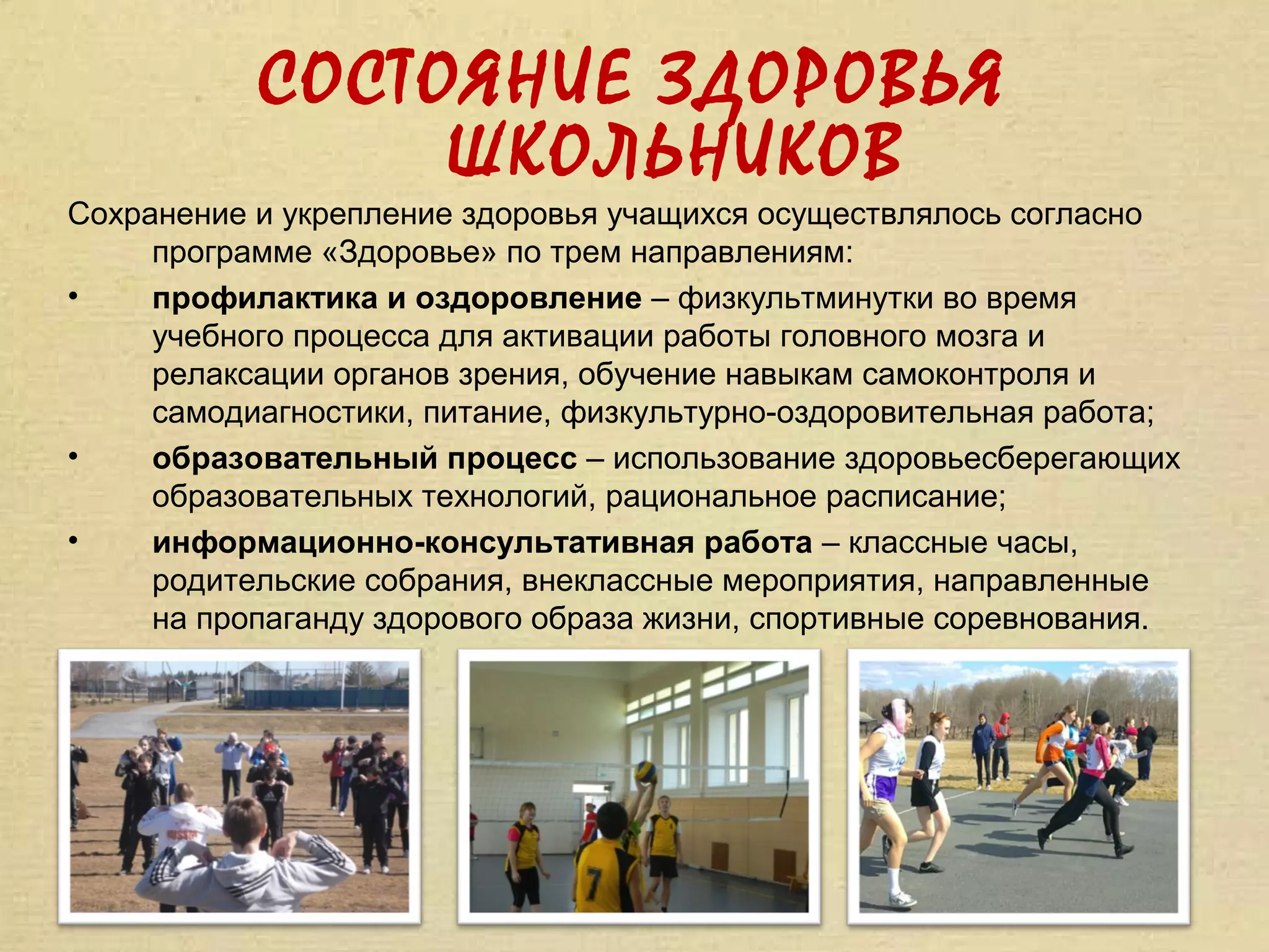 СОСТОЯНИЕ ЗДОРОВЬЯ
                ШКОЛЬНИКОВ
Сохранение и укрепление здоровья учащихся осуществлялось согласно
     программе «Здоровье» по трем направлениям:
•    профилактика и оздоровление – физкультминутки во время
     учебного процесса для активации работы головного мозга и
     релаксации органов зрения, обучение навыкам самоконтроля и
     самодиагностики, питание, физкультурно-оздоровительная работа;
•    образовательный процесс – использование здоровьесберегающих
     образовательных технологий, рациональное расписание;
•    информационно-консультативная работа – классные часы,
     родительские собрания, внеклассные мероприятия, направленные
     на пропаганду здорового образа жизни, спортивные соревнования.
 