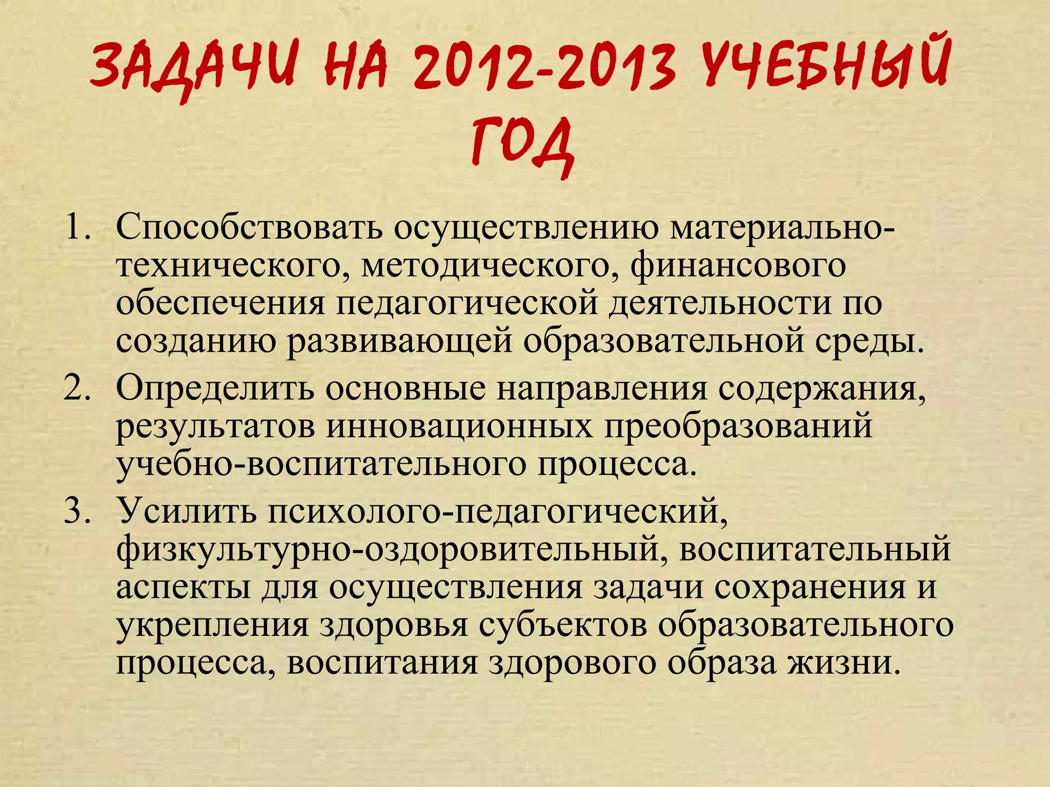 ЗАДАЧИ НА 2012-2013 УЧЕБНЫЙ
             ГОД
1. Способствовать осуществлению материально-
   технического, методического, финансового
   обеспечения педагогической деятельности по
   созданию развивающей образовательной среды.
2. Определить основные направления содержания,
   результатов инновационных преобразований
   учебно-воспитательного процесса.
3. Усилить психолого-педагогический,
   физкультурно-оздоровительный, воспитательный
   аспекты для осуществления задачи сохранения и
   укрепления здоровья субъектов образовательного
   процесса, воспитания здорового образа жизни.
 