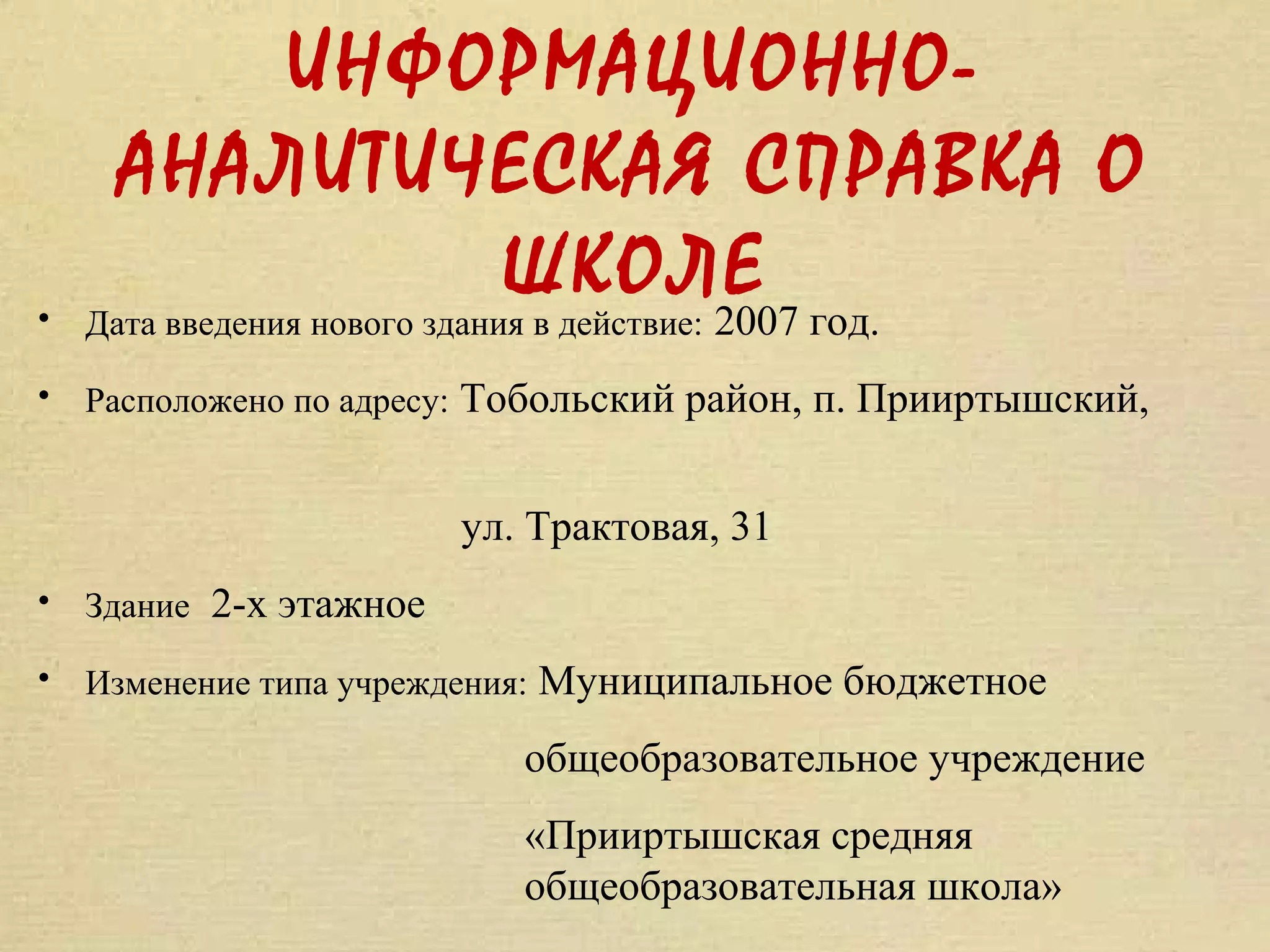 ИНФОРМАЦИОННО-
      АНАЛИТИЧЕСКАЯ СПРАВКА О
•
                              ШКОЛЕ год.
    Дата введения нового здания в действие: 2007

• Расположено по адресу: Тобольский район, п. Прииртышский,


                       ул. Трактовая, 31
• Здание 2-х этажное

• Изменение типа учреждения: Муниципальное бюджетное

                          общеобразовательное учреждение
                          «Прииртышская средняя
                          общеобразовательная школа»
 
