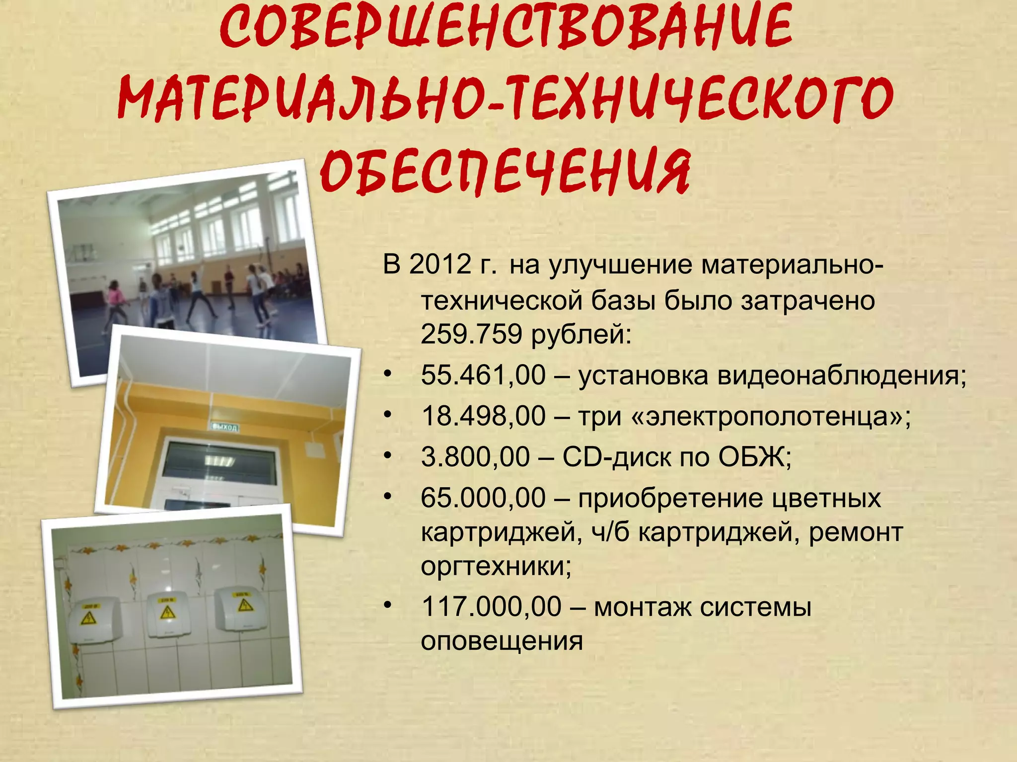 СОВЕРШЕНСТВОВАНИЕ
МАТЕРИАЛЬНО-ТЕХНИЧЕСКОГО
      ОБЕСПЕЧЕНИЯ
        В 2012 г. на улучшение материально-
           технической базы было затрачено
           259.759 рублей:
        • 55.461,00 – установка видеонаблюдения;
        • 18.498,00 – три «электрополотенца»;
        • 3.800,00 – CD-диск по ОБЖ;
        • 65.000,00 – приобретение цветных
           картриджей, ч/б картриджей, ремонт
           оргтехники;
        • 117.000,00 – монтаж системы
           оповещения
 
