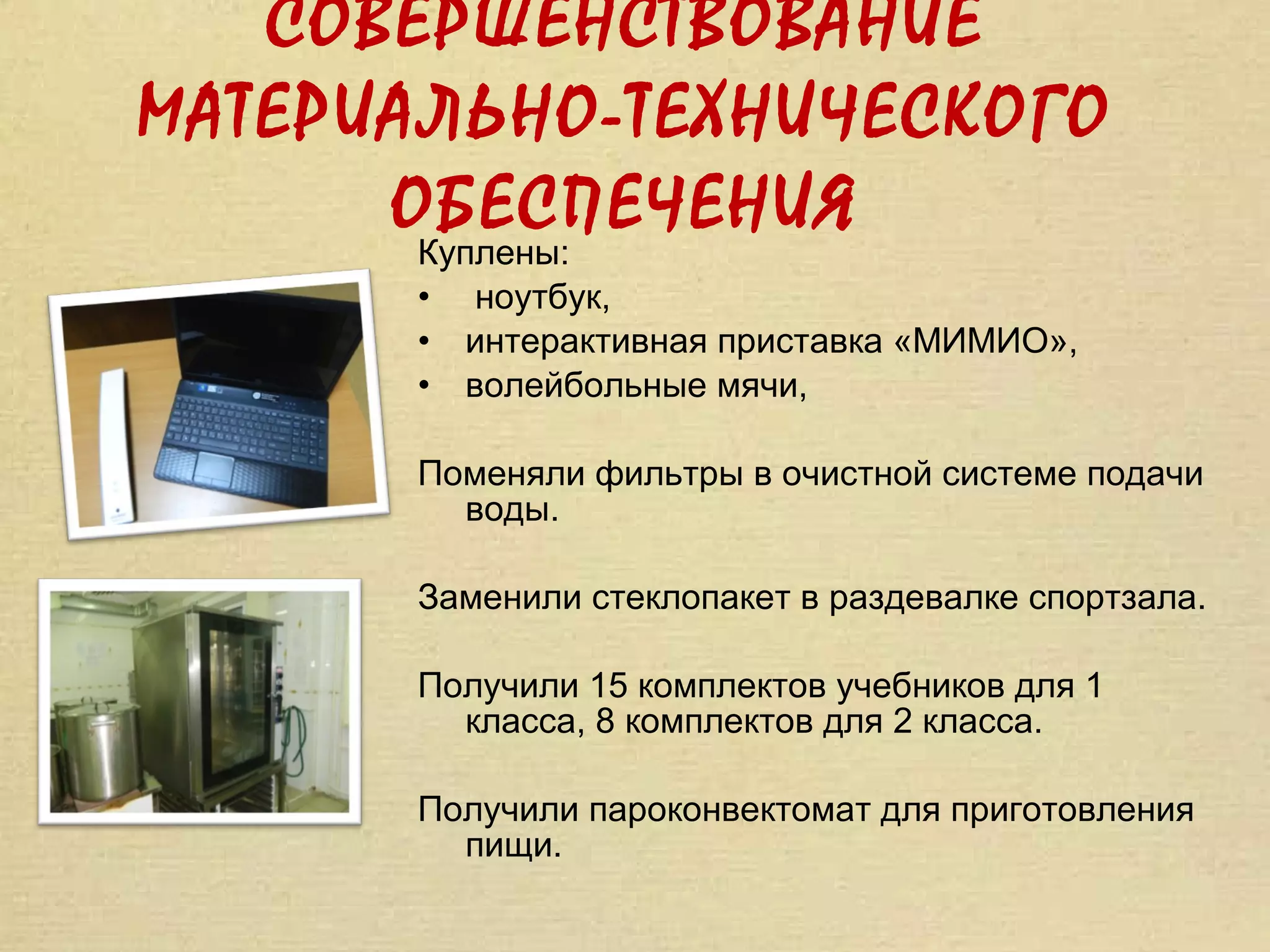 СОВЕРШЕНСТВОВАНИЕ
МАТЕРИАЛЬНО-ТЕХНИЧЕСКОГО
      ОБЕСПЕЧЕНИЯ
       Куплены:
      •    ноутбук,
      •   интерактивная приставка «МИМИО»,
      •   волейбольные мячи,

      Поменяли фильтры в очистной системе подачи
        воды.

      Заменили стеклопакет в раздевалке спортзала.

      Получили 15 комплектов учебников для 1
        класса, 8 комплектов для 2 класса.

      Получили пароконвектомат для приготовления
        пищи.
 