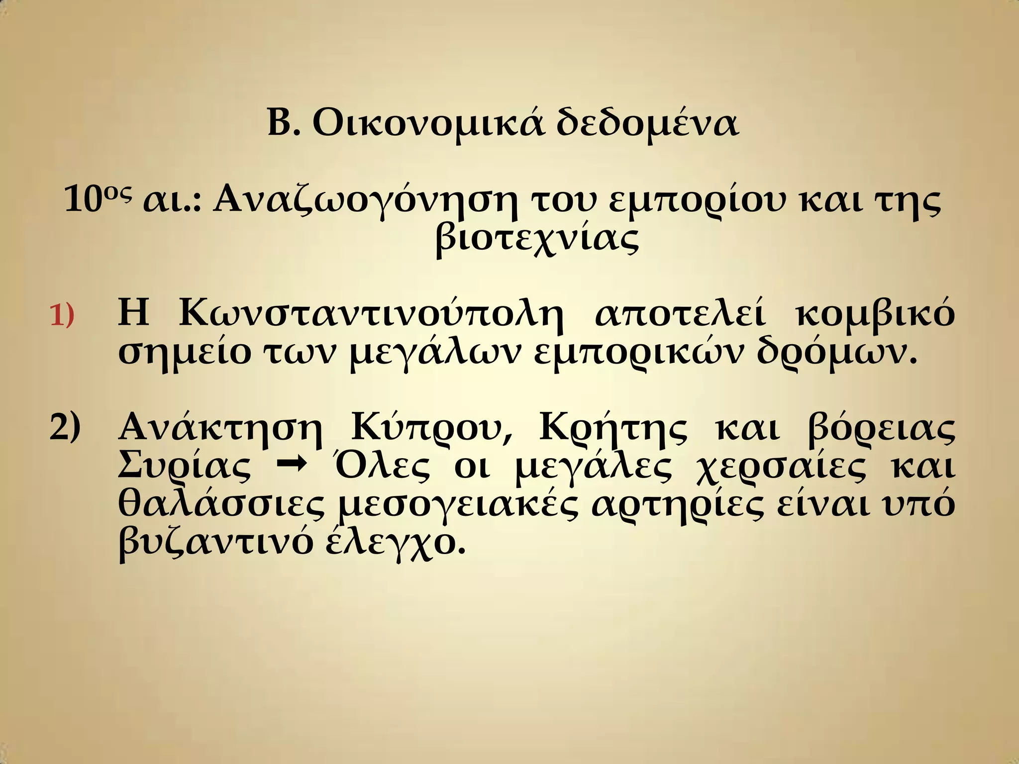 Β. Οικονομικά δεδομένα
 10ος αι.: Αναζωογόνηση του εμπορίου και της
                    βιοτεχνίας
1)   Η Κωνσταντινούπολη αποτελεί κομβικό
     σημείο των μεγάλων εμπορικών δρόμων.
2) Ανάκτηση Κύπρου, Κρήτης και βόρειας
   ΢υρίας  Όλες οι μεγάλες χερσαίες και
   θαλάσσιες μεσογειακές αρτηρίες είναι υπό
   βυζαντινό έλεγχο.
 