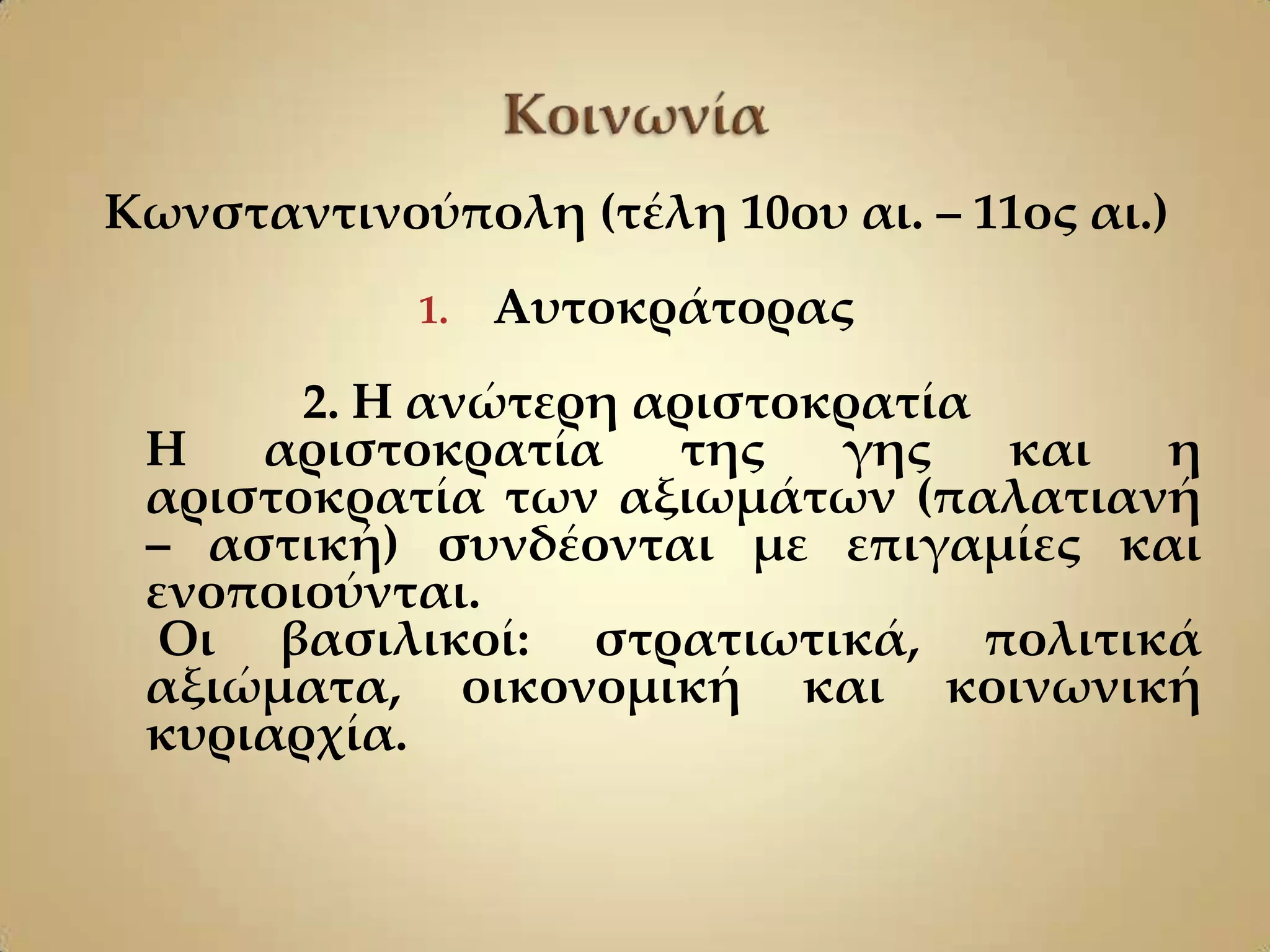 Κωνσταντινούπολη (τέλη 10ου αι. – 11ος αι.)
            1.   Αυτοκράτορας
       2. Η ανώτερη αριστοκρατία
 Η   αριστοκρατία     της  γης   και η
 αριστοκρατία των αξιωμάτων (παλατιανή
 – αστική) συνδέονται με επιγαμίες και
 ενοποιούνται.
  Οι βασιλικοί: στρατιωτικά, πολιτικά
 αξιώματα, οικονομική και κοινωνική
 κυριαρχία.
 