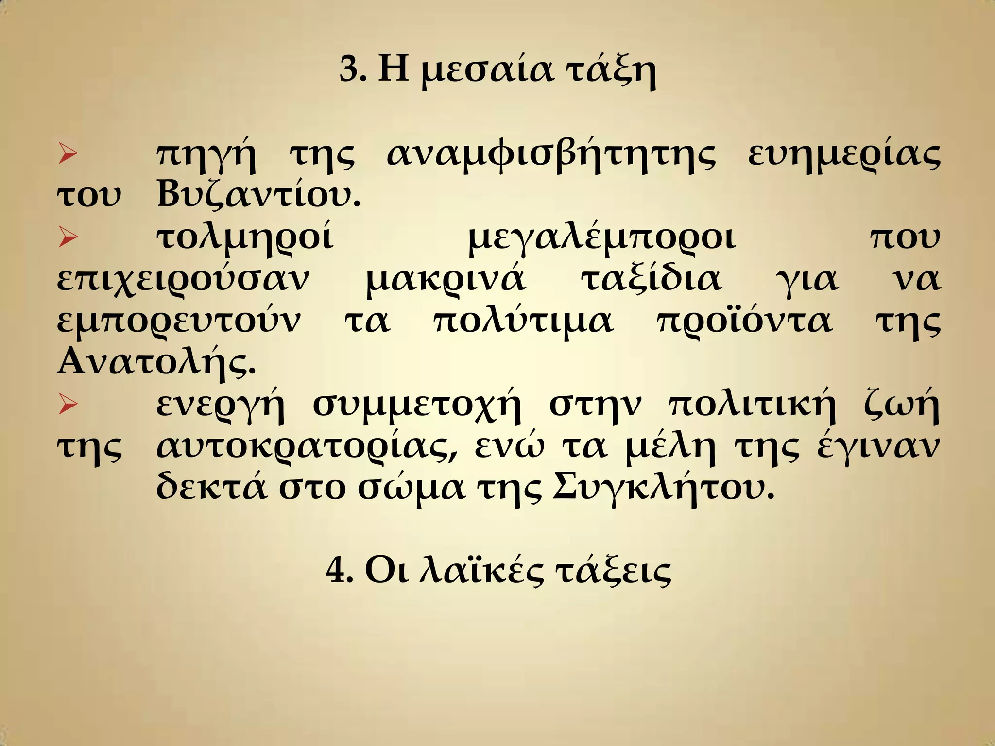 3. Η μεσαία τάξη

    πηγή της αναμφισβήτητης ευημερίας
του Βυζαντίου.
    τολμηροί      μεγαλέμποροι       που
επιχειρούσαν μακρινά ταξίδια για να
εμπορευτούν τα πολύτιμα προϊόντα της
Ανατολής.
    ενεργή συμμετοχή στην πολιτική ζωή
της αυτοκρατορίας, ενώ τα μέλη της έγιναν
     δεκτά στο σώμα της ΢υγκλήτου.

            4. Οι λαϊκές τάξεις
 