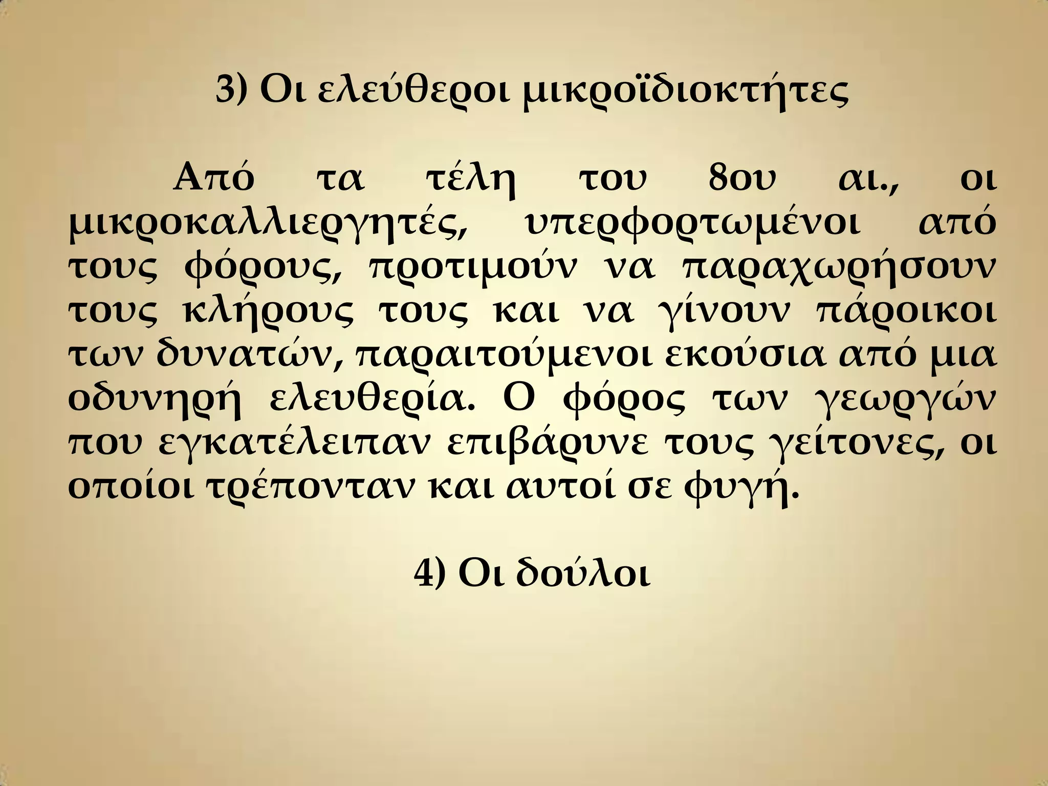 3) Οι ελεύθεροι μικροϊδιοκτήτες

     Από τα τέλη του 8ου αι., οι
μικροκαλλιεργητές, υπερφορτωμένοι από
τους φόρους, προτιμούν να παραχωρήσουν
τους κλήρους τους και να γίνουν πάροικοι
των δυνατών, παραιτούμενοι εκούσια από μια
οδυνηρή ελευθερία. Ο φόρος των γεωργών
που εγκατέλειπαν επιβάρυνε τους γείτονες, οι
οποίοι τρέπονταν και αυτοί σε φυγή.

                4) Οι δούλοι
 
