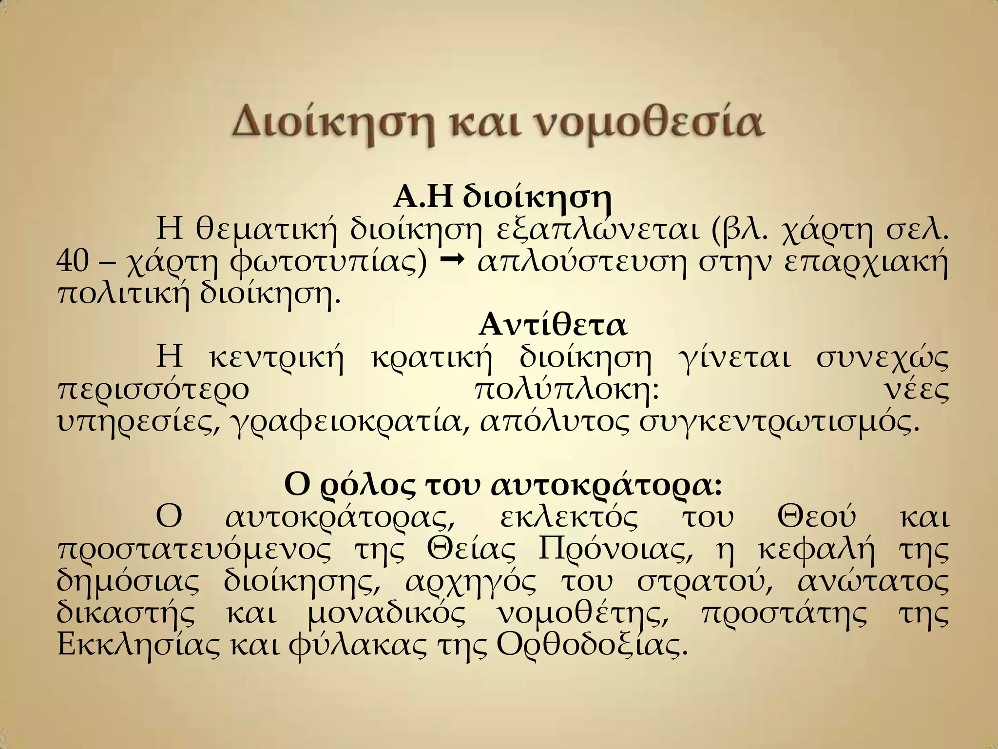 Α.Η διοίκηση
       Η θεματική διοίκηση εξαπλώνεται (βλ. χάρτη σελ.
40 – χάρτη φωτοτυπίας)  απλούστευση στην επαρχιακή
πολιτική διοίκηση.
                          Αντίθετα
       Η κεντρική κρατική διοίκηση γίνεται συνεχώς
περισσότερο               πολύπλοκη:              νέες
υπηρεσίες, γραφειοκρατία, απόλυτος συγκεντρωτισμός.
             Ο ρόλος του αυτοκράτορα:
      Ο αυτοκράτορας, εκλεκτός του Θεού και
προστατευόμενος της Θείας Πρόνοιας, η κεφαλή της
δημόσιας διοίκησης, αρχηγός του στρατού, ανώτατος
δικαστής και μοναδικός νομοθέτης, προστάτης της
Εκκλησίας και φύλακας της Ορθοδοξίας.
 