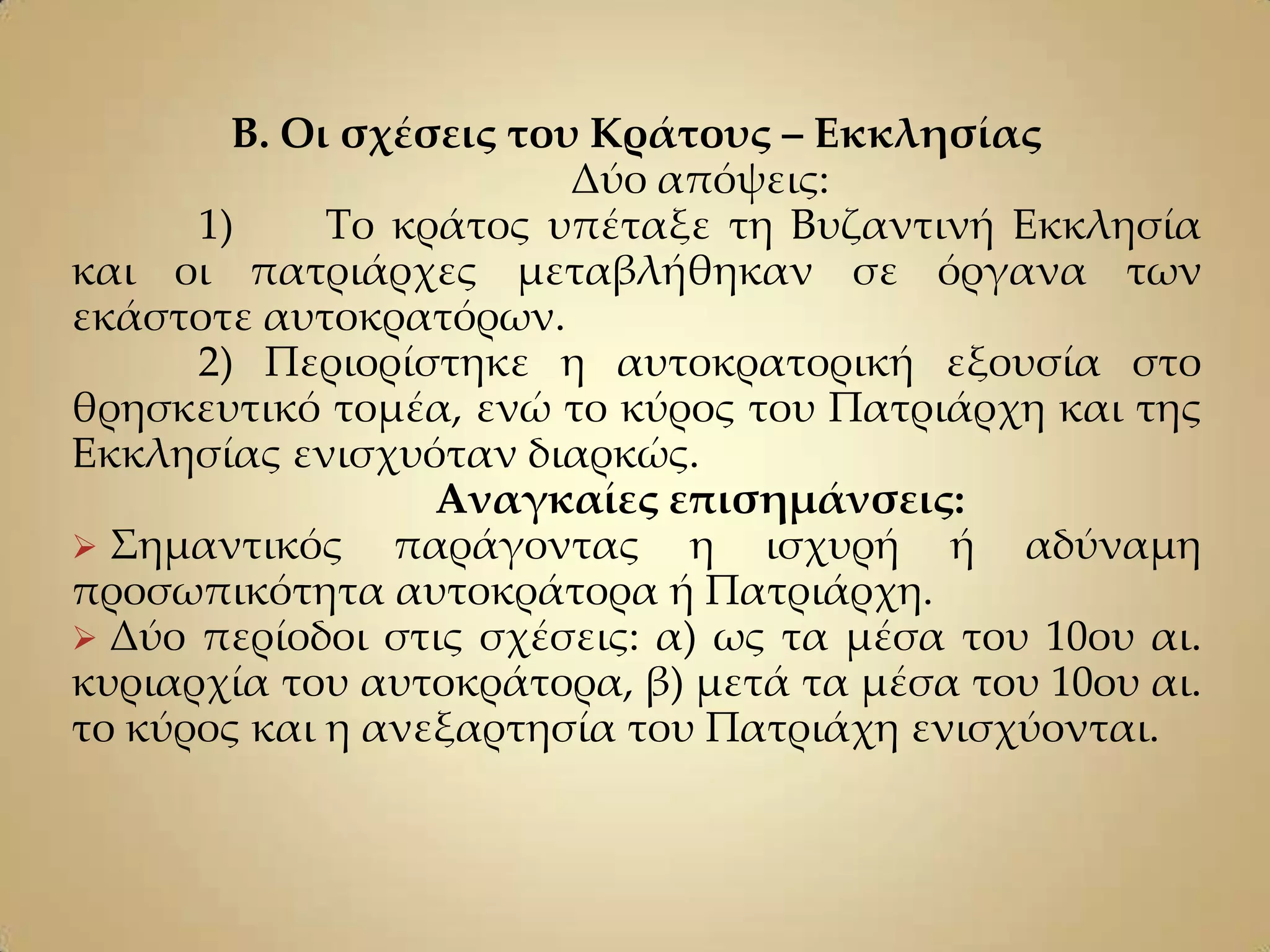 Β. Οι σχέσεις του Κράτους – Εκκλησίας
                         Δύο απόψεις:
      1)     Σο κράτος υπέταξε τη Βυζαντινή Εκκλησία
και οι πατριάρχες μεταβλήθηκαν σε όργανα των
εκάστοτε αυτοκρατόρων.
      2) Περιορίστηκε η αυτοκρατορική εξουσία στο
θρησκευτικό τομέα, ενώ το κύρος του Πατριάρχη και της
Εκκλησίας ενισχυόταν διαρκώς.
                  Αναγκαίες επισημάνσεις:
 ΢ημαντικός παράγοντας η ισχυρή ή αδύναμη
προσωπικότητα αυτοκράτορα ή Πατριάρχη.
 Δύο περίοδοι στις σχέσεις: α) ως τα μέσα του 10ου αι.
κυριαρχία του αυτοκράτορα, β) μετά τα μέσα του 10ου αι.
το κύρος και η ανεξαρτησία του Πατριάχη ενισχύονται.
 