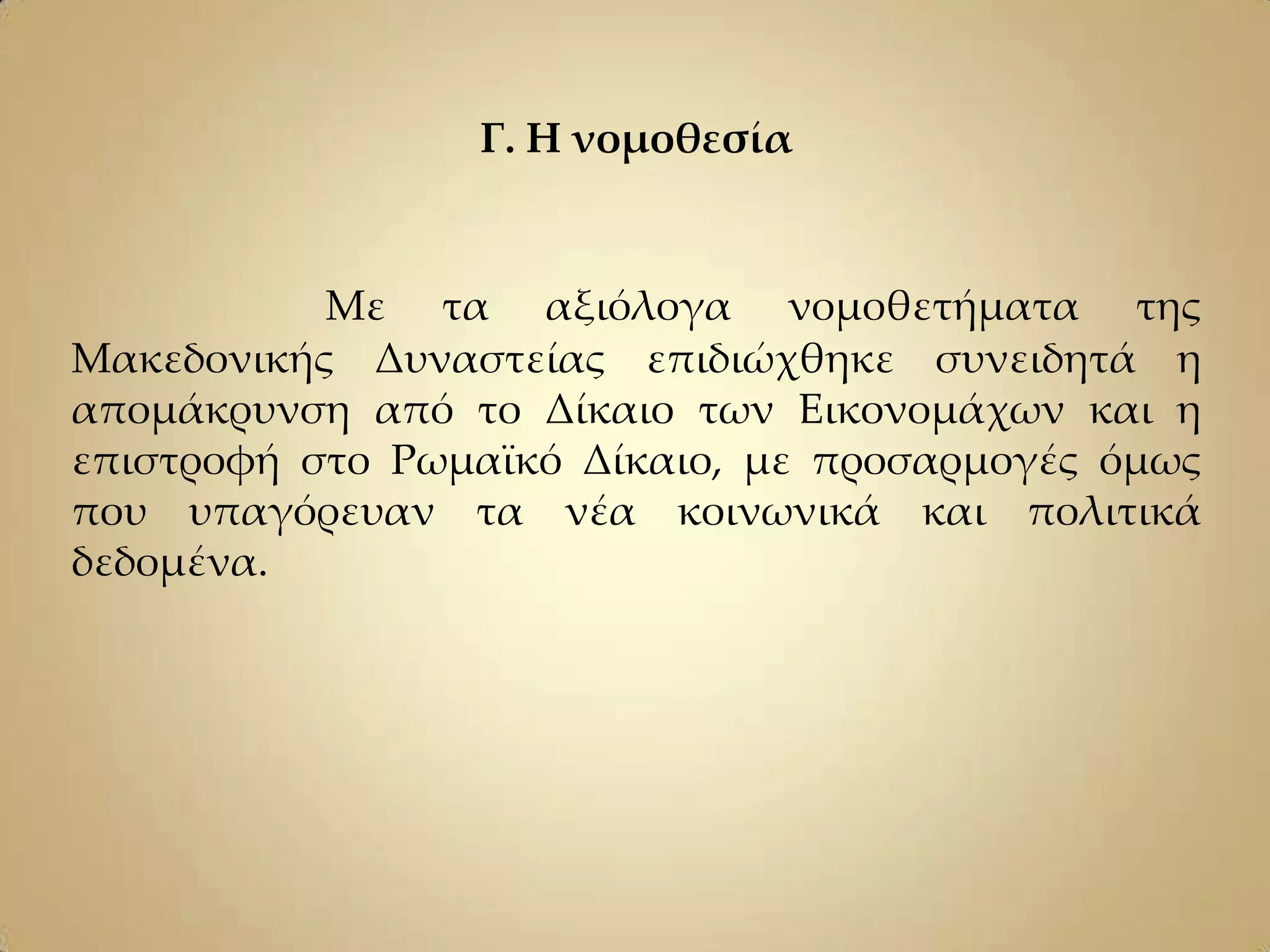 Γ. Η νομοθεσία


           Με τα αξιόλογα νομοθετήματα της
Μακεδονικής Δυναστείας επιδιώχθηκε συνειδητά η
απομάκρυνση από το Δίκαιο των Εικονομάχων και η
επιστροφή στο Ρωμαϊκό Δίκαιο, με προσαρμογές όμως
που υπαγόρευαν τα νέα κοινωνικά και πολιτικά
δεδομένα.
 