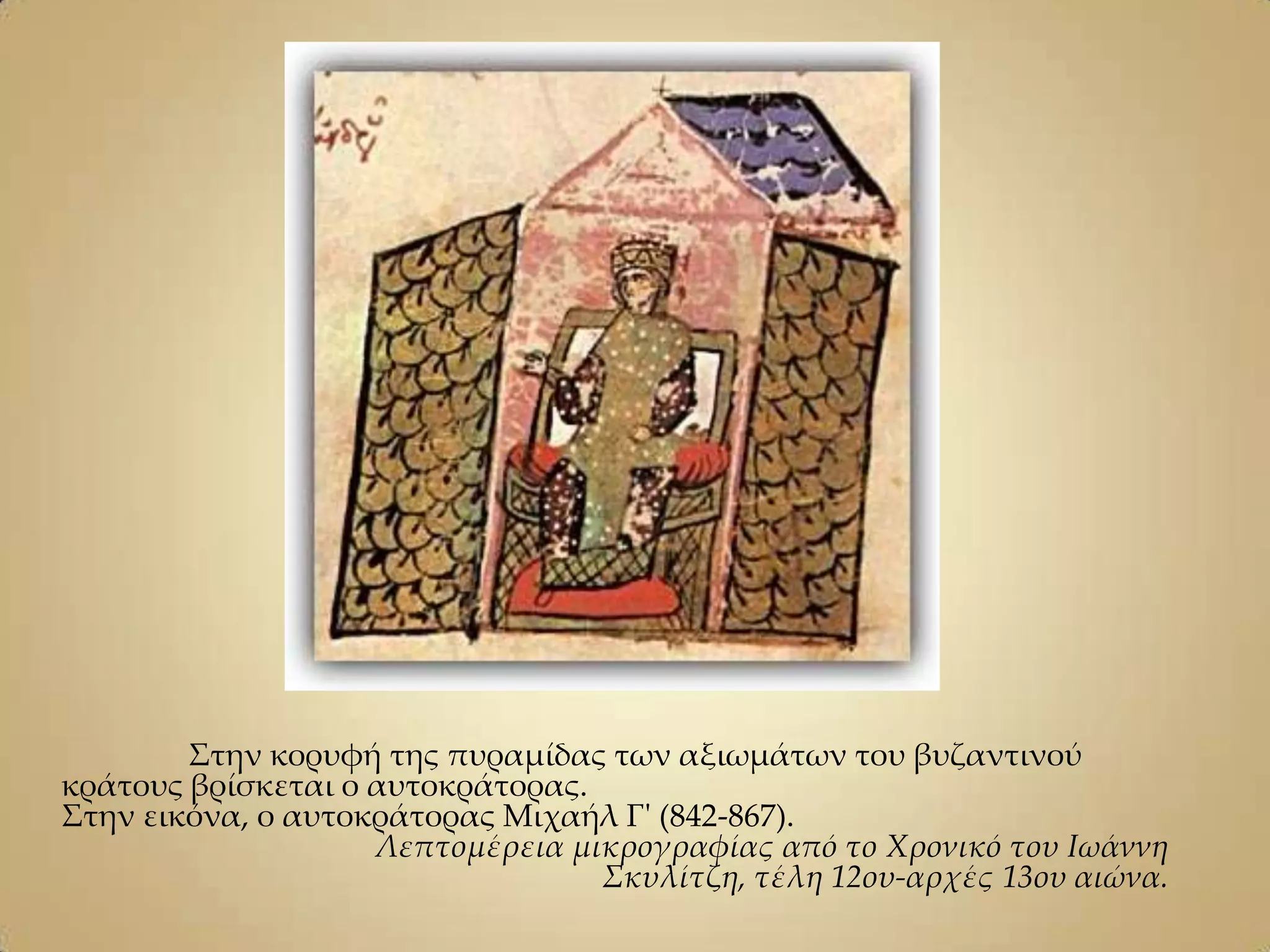 ΢την κορυφή της πυραμίδας των αξιωμάτων του βυζαντινού
κράτους βρίσκεται ο αυτοκράτορας.
΢την εικόνα, ο αυτοκράτορας Μιχαήλ Γ' (842-867).
                    Λεπτομέρεια μικρογραφίας από το Χρονικό του Ιωάννη
                                  Σκυλίτζη, τέλη 12ου-αρχές 13ου αιώνα.
 