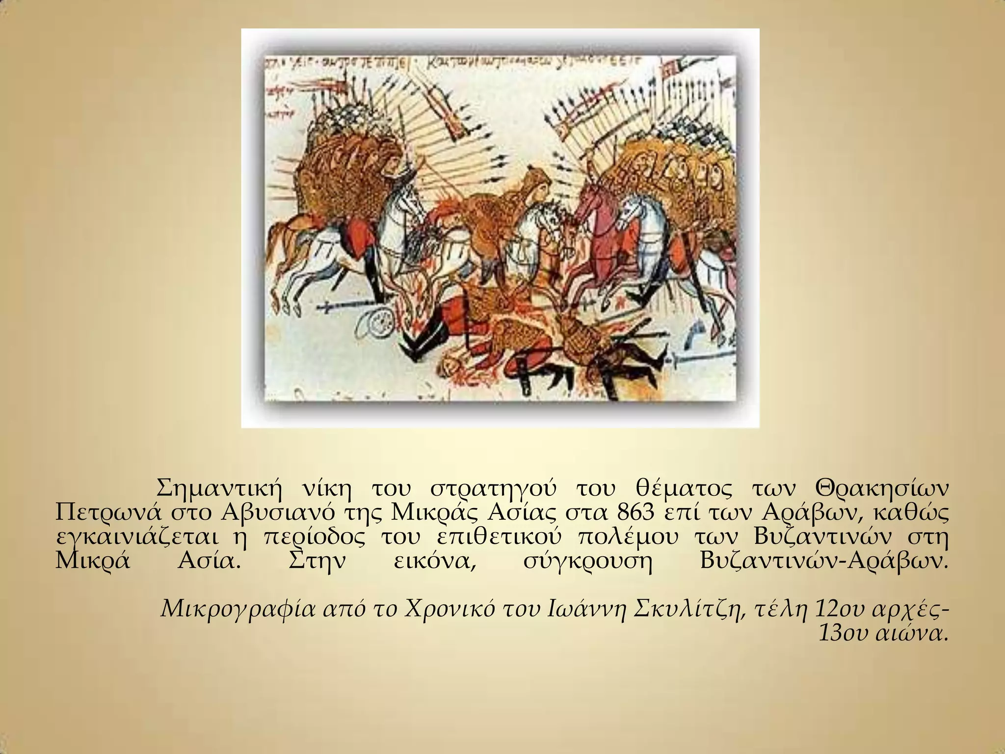 ΢ημαντική νίκη του στρατηγού του θέματος των Θρακησίων
Πετρωνά στο Αβυσιανό της Μικράς Ασίας στα 863 επί των Aράβων, καθώς
εγκαινιάζεται η περίοδος του επιθετικού πολέμου των Bυζαντινών στη
Mικρά     Aσία.   ΢την    εικόνα,   σύγκρουση    Βυζαντινών-Αράβων.
       Mικρογραφία από το Xρονικό του Iωάννη Σκυλίτζη, τέλη 12ου αρχές-
                                                            13ου αιώνα.
 