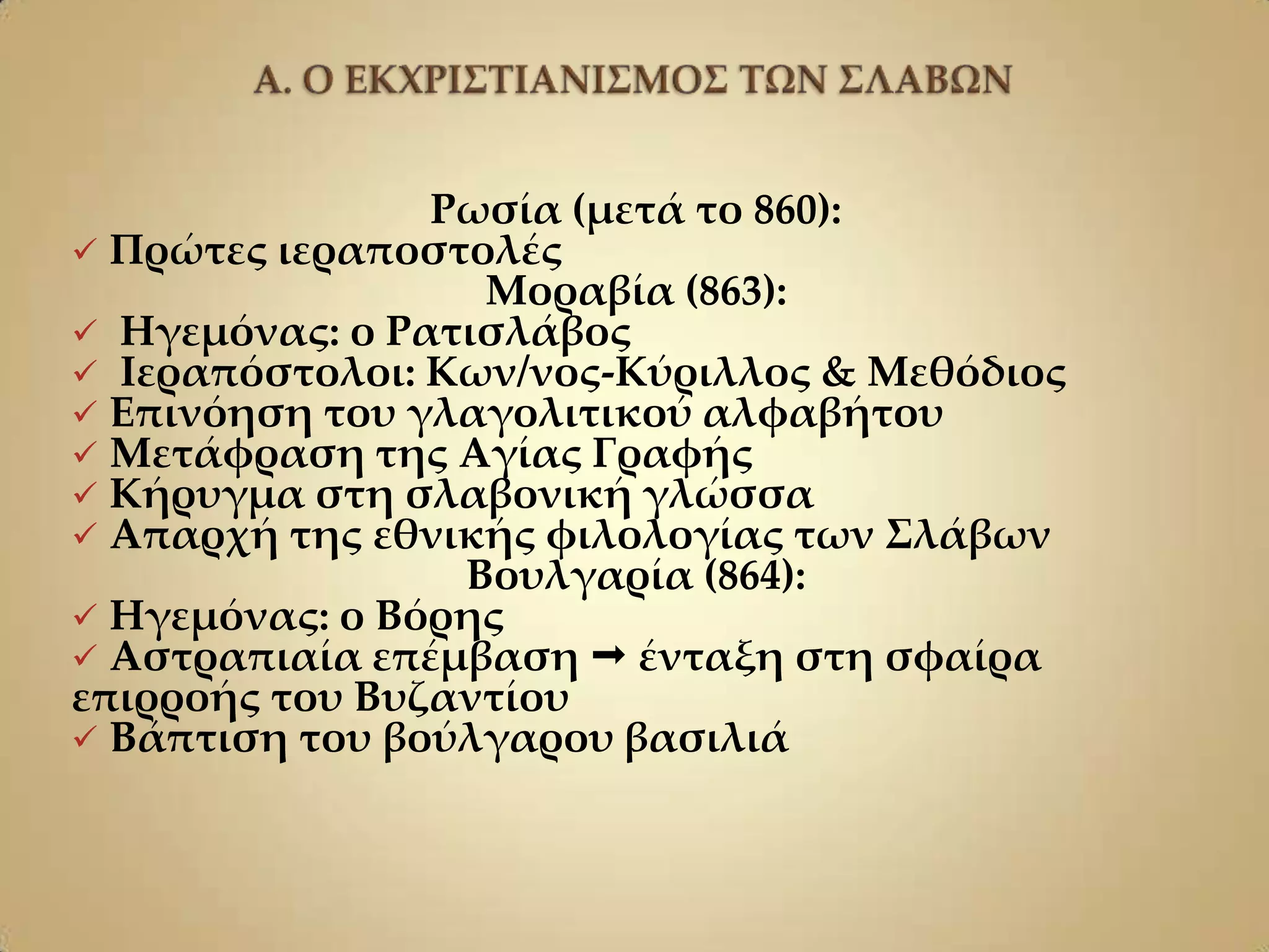 Ρωσία (μετά το 860):
 Πρώτες ιεραποστολές
                  Μοραβία (863):
 Ηγεμόνας: ο Ρατισλάβος
 Ιεραπόστολοι: Κων/νος-Κύριλλος & Μεθόδιος
 Επινόηση του γλαγολιτικού αλφαβήτου
 Μετάφραση της Αγίας Γραφής
 Κήρυγμα στη σλαβονική γλώσσα
 Απαρχή της εθνικής φιλολογίας των ΢λάβων
                 Βουλγαρία (864):
 Ηγεμόνας: ο Βόρης
 Αστραπιαία επέμβαση  ένταξη στη σφαίρα
επιρροής του Βυζαντίου
 Βάπτιση του βούλγαρου βασιλιά
 