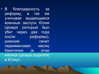 • В благодарность за
  реформу, а так же
  учитывая выдающиеся
  военные заслуги Юлия
  Цезаря (который был
  убит через два года
  после       реформы),
  римский          сенат
  переименовал    месяц
  Квинтилис   (в    этом
  месяце Цезарь родился)
  в Юлиус.
 
