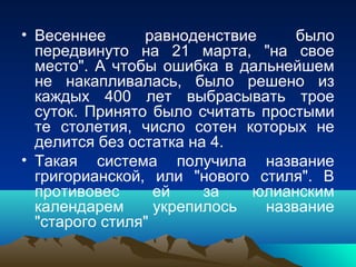 • Весеннее      равноденствие     было
  передвинуто на 21 марта, "на свое
  место". А чтобы ошибка в дальнейшем
  не накапливалась, было решено из
  каждых 400 лет выбрасывать трое
  суток. Принято было считать простыми
  те столетия, число сотен которых не
  делится без остатка на 4.
• Такая система получила название
  григорианской, или "нового стиля". В
  противовес      ей    за   юлианским
  календарем      укрепилось  название
  "старого стиля"
 