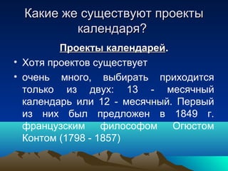 Какие же существуют проекты
         календаря?
         Проекты календарей.
                   календарей
• Хотя проектов существует
• очень много, выбирать приходится
  только из двух: 13 - месячный
  календарь или 12 - месячный. Первый
  из них был предложен в 1849 г.
  французским философом Огюстом
  Контом (1798 - 1857)
 