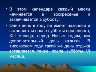 • В этом календаре каждый месяц
  начинается     в     воскресенье    и
  заканчивается в субботу.
• Один день в году не имеет названия и
  вставляется после субботы последнего,
  XIII месяца, перед Новым годом, как
  дополнительный     день   отдыха.  В
  високосном году такой же день отдыха
  вставляется также после субботы VI
  месяца.
 