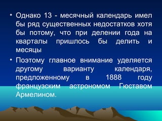 • Однако 13 - месячный календарь имел
  бы ряд существенных недостатков хотя
  бы потому, что при делении года на
  кварталы пришлось бы делить и
  месяцы
• Поэтому главное внимание уделяется
  другому      варианту     календаря,
  предложенному      в   1888     году
  французским астрономом Гюставом
  Армелином.
 