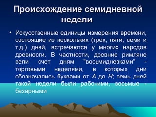 Происхождение семидневной
          недели
• Искусственные единицы измерения времени,
  состоящие из нескольких (трех, пяти, семи и
  т.д.) дней, встречаются у многих народов
  древности. В частности, древние римляне
  вели    счет   дням   "восьмидневками"    -
  торговыми неделями, в которых дни
  обозначались буквами от А до Н; семь дней
  такой недели были рабочими, восьмые -
  базарными
 