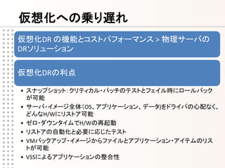 仮想化への乗り遅れ
仮想化DR の機能とコストパフォーマンス > 物理サーバの
DRソリューション

仮想化DRの利点

• スナップショット：クリティカル・パッチのテストとフェイル時にロールバック
  が可能
• サーバ・イメージ全体（OS、アプリケーション、データ)をドライバの心配なく、
  どんなH/Wにリストア可能
• ゼロ・ダウンタイムでH/Wの再起動
• リストアの自動化と必要に応じたテスト
• VMバックアップ・イメージからファイルとアプリケーション・アイテムのリス
  トが可能
• VSSによるアプリケーションの整合性
 