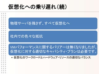 仮想化への乗り遅れ（続）

物理サーバを残さず、すべて仮想化へ


社内での色々な抵抗

VMパフォーマンスに関するバリアーは無くなりましたが、
仮想化に対する適切なキャパシティ・プランは必要です。
• 仮想化のワークロードとハードウェア・リソースの適切なバランス
 