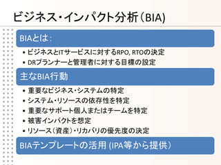 ビジネス・インパクト分析（BIA)
BIAとは：
• ビジネスとITサービスに対するRPO, RTOの決定
• DRプランナーと管理者に対する目標の設定

主なBIA行動
• 重要なビジネス・システムの特定
• システム・リソースの依存性を特定
• 重要なサポート個人またはチームを特定
• 被害インパクトを想定
• リソース（資産）・リカバリの優先度の決定

BIAテンプレートの活用 (IPA等から提供）
 