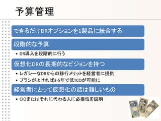 予算管理
できるだけDRオプションを1製品に統合する

段階的な予算
• DR導入を段階的に行う

仮想化DRの長期的なビジョンを持つ
• レガシーなDRからの移行メリットを経営者に提供
• プランがよければ3-5年で低TCOが可能に

経営者にとって仮想化の話は難しいもの
• CIOまたはそれに代わる人に必要性を説明
 