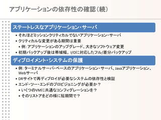 アプリケーションの依存性の確認（続）

ステートレスなアプリケーション・サーバ
 • それほどミッションクリティカルでないアプリケーション・サーバ
 • クリティカルな変更がある期間は重要
   • 例：アプリケーションのアップグレード、大きなソフトウェア変更
 • 初期バックアップ後は帯域幅、 I/Oに対応したフル/差分バックアップ

ディプロイメント・システムの保護
 • 例：ターミナルサーバ・ベースのアプリケーション・サーバ、Javaアプリケーション、
   Webサーバ
 • DRサイトで再ディプロイが必要なシステムの依存性と検証
 • エンド・ツー・エンドのプロビジョニングが必要か？
   • いくつのVMに共通なコンフィグレーションを？
   • そのリストアをどの様に短期間で？
 