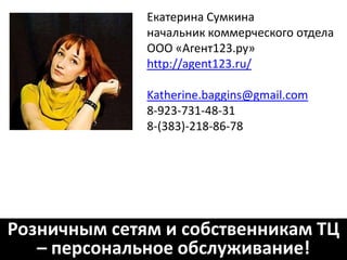 Контакты:
           Оксана Недзелюк
     менеджер коммерческого отдела

           ООО «Агент123.ру»
           http://agent123.ru/
           skype: agent123.ru
           sales@agent123.ru
             8-913-00-09-123



Розничным сетям и собственникам ТЦ
   – персональное обслуживание!
 