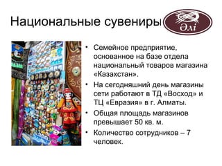 Национальные сувениры
          • Семейное предприятие,
            основанное на базе отдела
            национальный товаров магазина
            «Казахстан».
          • На сегодняшний день магазины
            сети работают в ТД «Восход» и
            ТЦ «Евразия» в г. Алматы.
          • Общая площадь магазинов
            превышает 50 кв. м.
          • Количество сотрудников – 7
            человек.
 