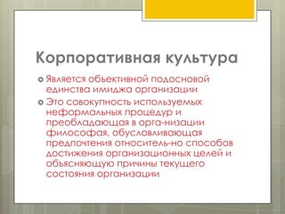 Корпоративная культура
 Являетсяобъективной подосновой
  единства имиджа организации
 Это совокупность используемых
  неформальных процедур и
  преобладающая в орга­низации
  философая, обусловливающая
  предпочтения относитель­но способов
  достижения организационных целей и
  объясняющую причины текущего
  состояния организации
 