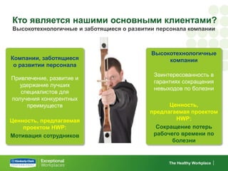 Кто является нашими основными клиентами?
Высокотехнологичные и заботящиеся о развитии персонала компании



                                           Высокотехнологичные
Компании, заботящиеся                           компании
 о развитии персонала
                                           Заинтересованность в
Привлечение, развитие и
                                           гарантиях сокращения
   удержание лучших
                                           невыходов по болезни
   специалистов для
получения конкурентных
     преимуществ                                Ценность,
                                          предлагаемая проектом
Ценность, предлагаемая                            HWP:
    проектом HWP:                           Сокращение потерь
Мотивация сотрудников                      рабочего времени по
                                                 болезни


                                                The Healthy Workplace
 