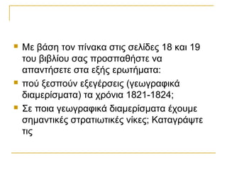    Mε βάση τον πίνακα στις σελίδες 18 και 19
    του βιβλίου σας προσπαθήστε να
    απαντήσετε στα εξής ερωτήματα:
   πού ξεσπούν εξεγέρσεις (γεωγραφικά
    διαμερίσματα) τα χρόνια 1821-1824;
   Σε ποια γεωγραφικά διαμερίσματα έχουμε
    σημαντικές στρατιωτικές νίκες; Καταγράψτε
    τις
 