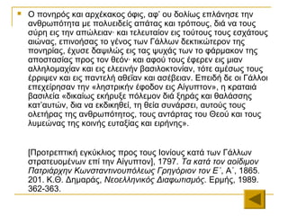    Ο πονηρός και αρχέκακος όφις, αφ’ ου δολίως επλάνησε την
    ανθρωπότητα με πολυειδείς απάτας και τρόπους, διά να τους
    σύρη εις την απώλειαν· και τελευταίον εις τούτους τους εσχάτους
    αιώνας, επινοήσας το γένος των Γάλλων δεκτικώτερον της
    πονηρίας, έχυσε δαψιλώς εις τας ψυχάς των το φάρμακον της
    αποστασίας προς τον θεόν· και αφού τους έφερεν εις μιαν
    αλληλομαχίαν και εις ελεεινήν βασιλοκτονίαν, τότε αμέσως τους
    έρριψεν και εις παντελή αθεΐαν και ασέβειαν. Επειδή δε οι Γάλλοι
    επεχείρησαν την «ληστρικήν έφοδον εις Αίγυπτον», η κραταιά
    βασιλεία «δικαίως εκήρυξε πόλεμον διά ξηράς και θαλάσσης
    κατ’αυτών, δια να εκδικηθεί, τη θεία συνάρσει, αυτούς τους
    ολετήρας της ανθρωπότητος, τους αντάρτας του Θεού και τους
    λυμεώνας της κοινής ευταξίας και ειρήνης».


    [Προτρεπτική εγκύκλιος προς τους Ιονίους κατά των Γάλλων
    στρατευομένων επί την Αίγυπτον], 1797. Τα κατά τον αοίδιμον
    Πατριάρχην Κωνσταντινουπόλεως Γρηγόριον τον Ε΄, Α΄, 1865.
    201. Κ.Θ. Δημαράς, Νεοελληνικός Διαφωτισμός. Ερμής, 1989.
    362-363.
 