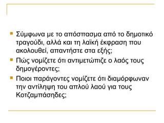    Σύμφωνα με το απόσπασμα από το δημοτικό
    τραγούδι, αλλά και τη λαϊκή έκφραση που
    ακολουθεί, απαντήστε στα εξής;
   Πώς νομίζετε ότι αντιμετώπιζε ο λαός τους
    δημογέροντες;
   Ποιοι παράγοντες νομίζετε ότι διαμόρφωναν
    την αντίληψη του απλού λαού για τους
    Κοτζαμπάσηδες;
 