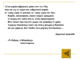 «Ἓ να κοράκι ξέβγαινεν, μέσα ἀ πὸ τὸ ν Ἃ δη
σύει καὶ εἰ ς τὰ νύχια του ἀ νθρώπινο κεφάλι
κι΄ ὣ ρας ὣ ρας τὸ ρώταγε, κι΄ ὣ ρας ὣ ρας τοῦ λέει:
-   Κεφάλι, κακοκέφαλο, κακοῦ καιροῦ γραμμένο
-   τί ἒ καμες στὰ νιάτα σου κι΄ εἶ σαι κριματισμένο;
-   Μὴ ν ἢ σουν πρῶ τος στὸ χωριὸ καὶ μοίραζες τὰ χρέη;
-   Ἒ ριχνες πλούσιους ἑ κατὸ καὶ στοὺ ς φτωχοὺ ς διακόσια
-   καὶ μιὰ χήρα μὲ δυὸ παιδιὰ τοὺ ς ρίχνεις πεντακόσια»…

                                                  Δημοτικό τραγούδι

-   «Τι Ζαΐμης, τι Μπραΐμης»
                Λαϊκή έκφραση
 