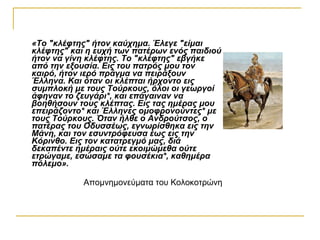 «Το "κλέφτης" ήτον καύχημα. Έλεγε "είμαι
κλέφτης" και η ευχή των πατέρων ενός παιδιού
ήτον να γίνη κλέφτης. Το "κλέφτης" εβγήκε
από την εξουσία. Εις του πατρός μου τον
καιρό, ήτον ιερό πράγμα να πειράξουν
Έλληνα. Και όταν οι κλέπται ήρχοντο εις
συμπλοκή με τους Τούρκους, όλοι οι γεωργοί
άφηναν το ζευγάρι*, και επάγαιναν να
βοηθήσουν τους κλέπτας. Εις τας ημέρας μου
επειράζοντο* και Έλληνες ομοφρονούντες* με
τους Τούρκους. Όταν ήλθε ο Ανδρούτσος, ο
πατέρας του Οδυσσέως, εγνωρίσθηκα εις την
Μάνη, και τον εσυντρόφευσα έως εις την
Κόρινθο. Εις τον κατατρεγμό μας, διά
δεκαπέντε ημέραις ούτε εκοιμώμεθα ούτε
ετρώγαμε, εσώσαμε τα φουσέκια*, καθημέρα
πόλεμο».

            Aπομνημονεύματα του Κολοκοτρώνη
 