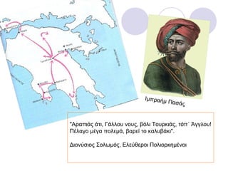 Ιμπραήμ
                                      Πασάς


"Αραπιάς άτι, Γάλλου νους, βόλι Τουρκιάς, τόπ΄ Άγγλου!
Πέλαγο μέγα πολεμά, βαρεί το καλυβάκι".

Διονύσιος Σολωμός, Ελεύθεροι Πολιορκημένοι
 