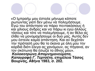 «Ο Ιμπραήμ μου έστειλε μήνυμα κάποτε
ρωτώντας γιατί δεν μένω να πολεμήσουμε.
Εγώ του απάντησα να πάρει πεντακόσιους ή
και χίλιους άνδρες και να πάρω κι εγώ άλλους
τόσους και τότε να πολεμήσουμε, ή αν θέλει ας
έλθει να μονομαχήσουμε οι δυο μας. Αυτός δεν
μου έστειλε καμία απάντηση. Και αν δεχόταν
την πρότασή μου θα το έκανα με όλη μου την
καρδιά διότι έλεγα ας χανόμουν, ας πήγαινα, αν
τον σκότωνα θα έσωζα το έθνος μου».
 Κολοκοτρώνη Απομνημονεύματα,
Καταγραφή Γ. Τερτσέτη, επιμέλεια Τάσος
Βουρνάς, Αθήνα 1983, σ. 202.
 