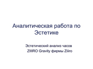 Аналитическая работа по
       Эстетике

    Эстетический анализ часов
     ZIIIRO Gravity фирмы Ziiiro
 