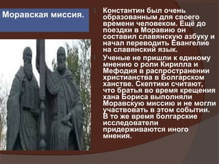    Константин был очень
Моравская миссия.       образованным для своего
                        времени человеком. Ещё до
                        поездки в Моравию он
                        составил славянскую азбуку и
                        начал переводить Евангелие
                        на славянский язык.
                       Ученые не пришли к единому
                        мнению о роли Кирилла и
                        Мефодия в распространении
                        христианства в Болгарском
                        ханстве. Скептики считают,
                        что братья во время крещения
                        хана Бориса выполняли
                        Моравскую миссию и не могли
                        участвовать в этом событии.
                        В то же время болгарские
                        исследователи
                        придерживаются иного
                        мнения.
 