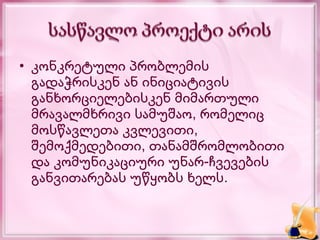 • კონკრეტული პრობლემის
  გადაჭრისკენ ან ინიციატივის
  განხორციელებისკენ მიმართული
  მრავალმხრივი სამუშაო, რომელიც
  მოსწავლეთა კვლევითი,
  შემოქმედებითი, თანამშრომლობითი
  და კომუნიკაციური უნარ-ჩვევების
  განვითარებას უწყობს ხელს.
 