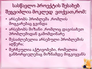 • არსებობს პრობლემა ,რომლის
  მოგვარებაც გვინდა
• არსებობს მიზანი ,რომლიც დავისახეთ
  პრობლემიდან გამომდინარე
• შესაძლებელია არსებული პრობლემის
  აღწერა;
• შერჩეულია აქტივობები, რომელთა
  განხორციელებაც მიზნამდე მიგვიყვანს
 