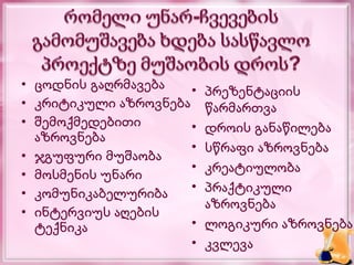 • ცოდნის გაღრმავება   •   პრეზენტაციის
• კრიტიკული აზროვნება     წარმართვა
• შემოქმედებითი       •   დროის განაწილება
  აზროვნება
                      •   სწრაფი აზროვნება
• ჯგუფური მუშაობა
                      •   კრეატიულობა
• მოსმენის უნარი
• კომუნიკაბელურიბა    •   პრაქტიკული
                          აზროვნება
• ინტერვიუს აღების
  ტექნიკა             •   ლოგიკური აზროვნება
                      •   კვლევა
 
