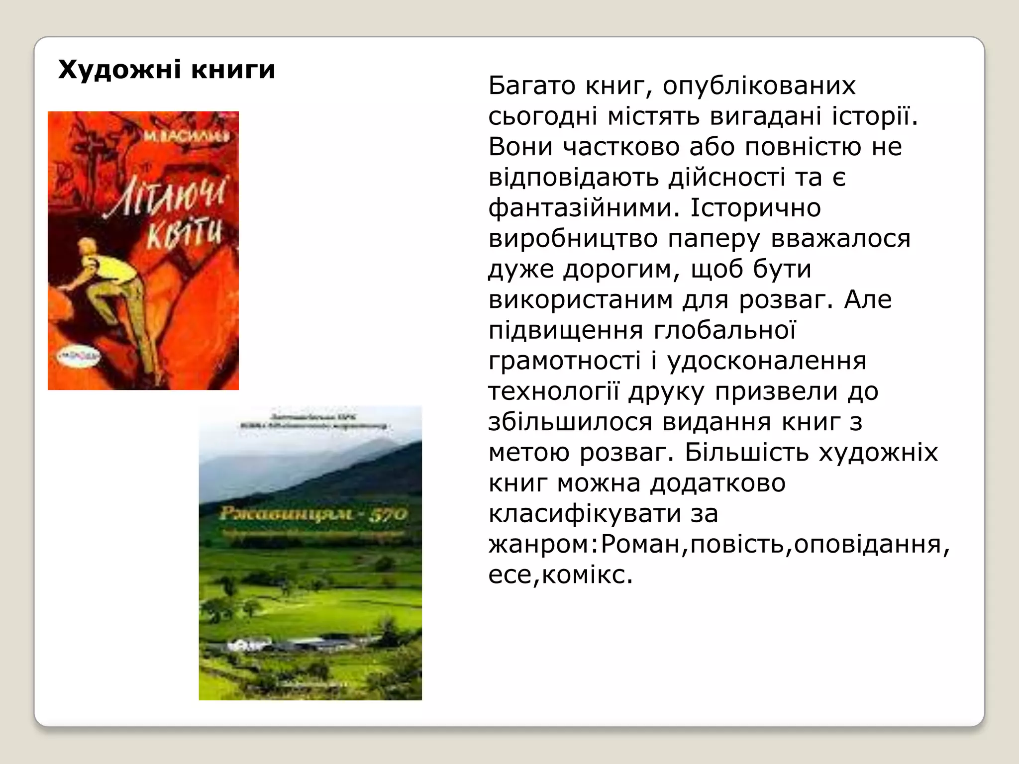 Художні книги
                Багато книг, опублікованих
                сьогодні містять вигадані історії.
                Вони частково або повністю не
                відповідають дійсності та є
                фантазійними. Історично
                виробництво паперу вважалося
                дуже дорогим, щоб бути
                використаним для розваг. Але
                підвищення глобальної
                грамотності і удосконалення
                технології друку призвели до
                збільшилося видання книг з
                метою розваг. Більшість художніх
                книг можна додатково
                класифікувати за
                жанром:Роман,повість,оповідання,
                есе,комікс.
 