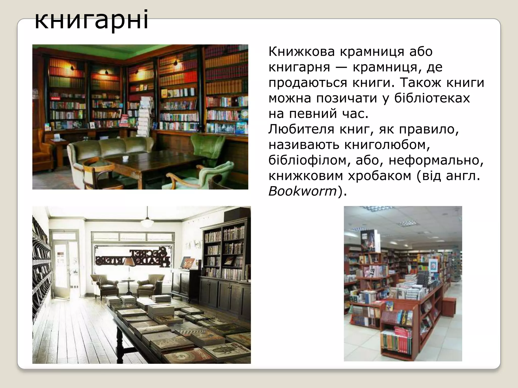 книгарні
           Книжкова крамниця або
           книгарня — крамниця, де
           продаються книги. Також книги
           можна позичати у бібліотеках
           на певний час.
           Любителя книг, як правило,
           називають книголюбом,
           бібліофілом, або, неформально,
           книжковим хробаком (від англ.
           Bookworm).
 
