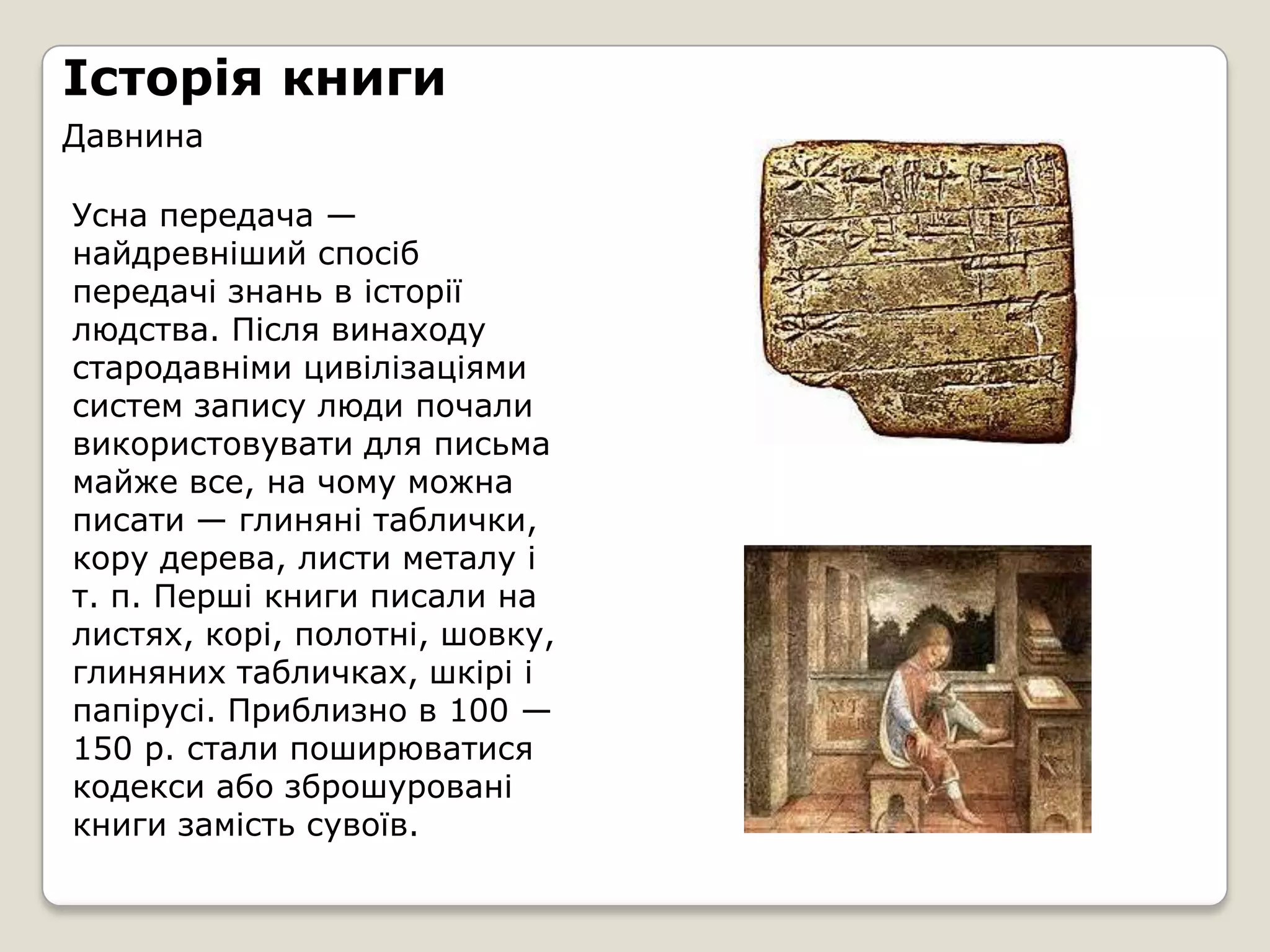 Історія книги
Давнина

Усна передача —
найдревніший спосіб
передачі знань в історії
людства. Після винаходу
стародавніми цивілізаціями
систем запису люди почали
використовувати для письма
майже все, на чому можна
писати — глиняні таблички,
кору дерева, листи металу і
т. п. Перші книги писали на
листях, корі, полотні, шовку,
глиняних табличках, шкірі і
папірусі. Приблизно в 100 —
150 р. стали поширюватися
кодекси або зброшуровані
книги замість сувоїв.
 