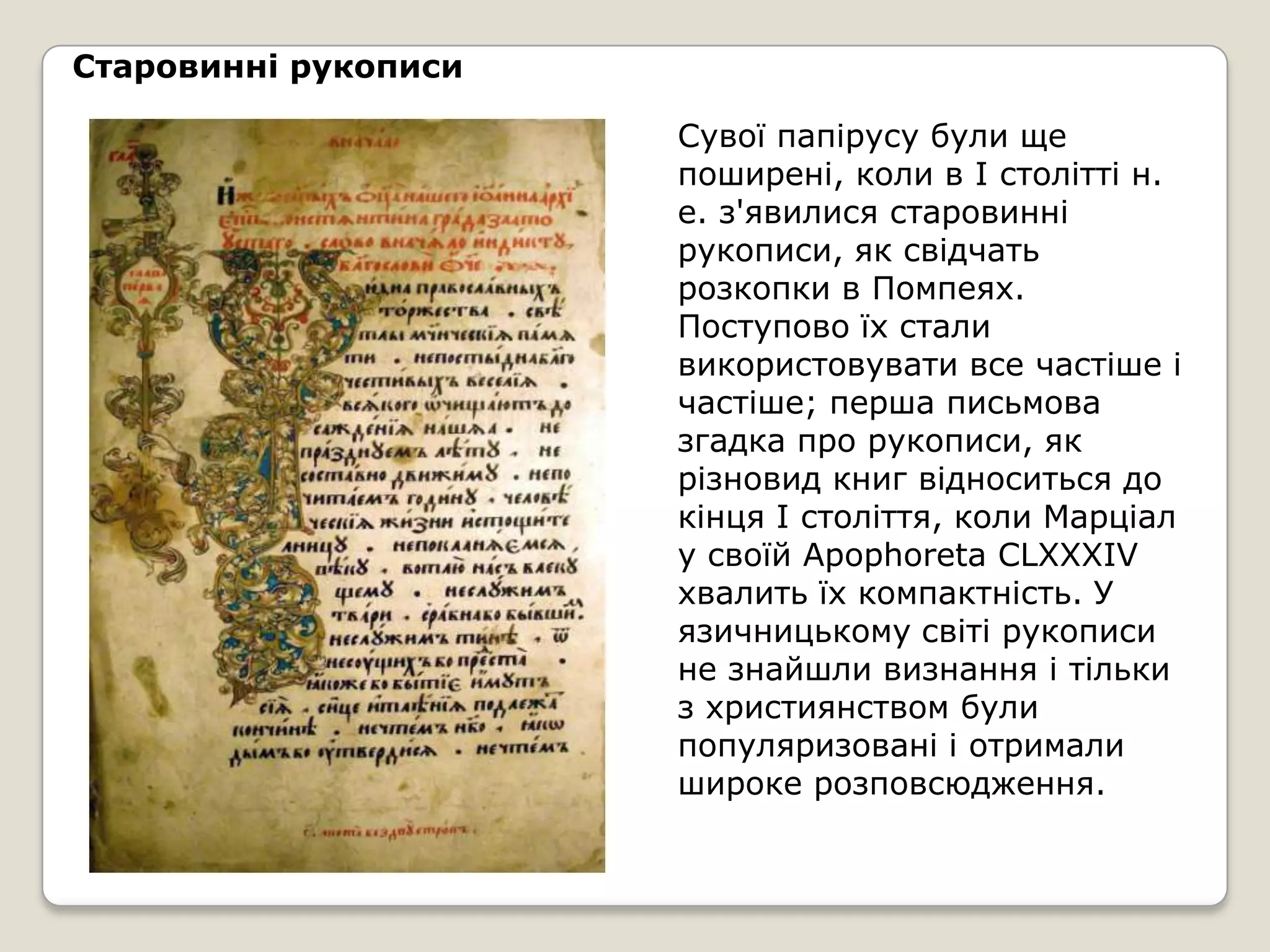 Старовинні рукописи

                      Сувої папірусу були ще
                      поширені, коли в I столітті н.
                      е. з'явилися старовинні
                      рукописи, як свідчать
                      розкопки в Помпеях.
                      Поступово їх стали
                      використовувати все частіше і
                      частіше; перша письмова
                      згадка про рукописи, як
                      різновид книг відноситься до
                      кінця I століття, коли Марціал
                      у своїй Apophoreta CLXXXIV
                      хвалить їх компактність. У
                      язичницькому світі рукописи
                      не знайшли визнання і тільки
                      з християнством були
                      популяризовані і отримали
                      широке розповсюдження.
 