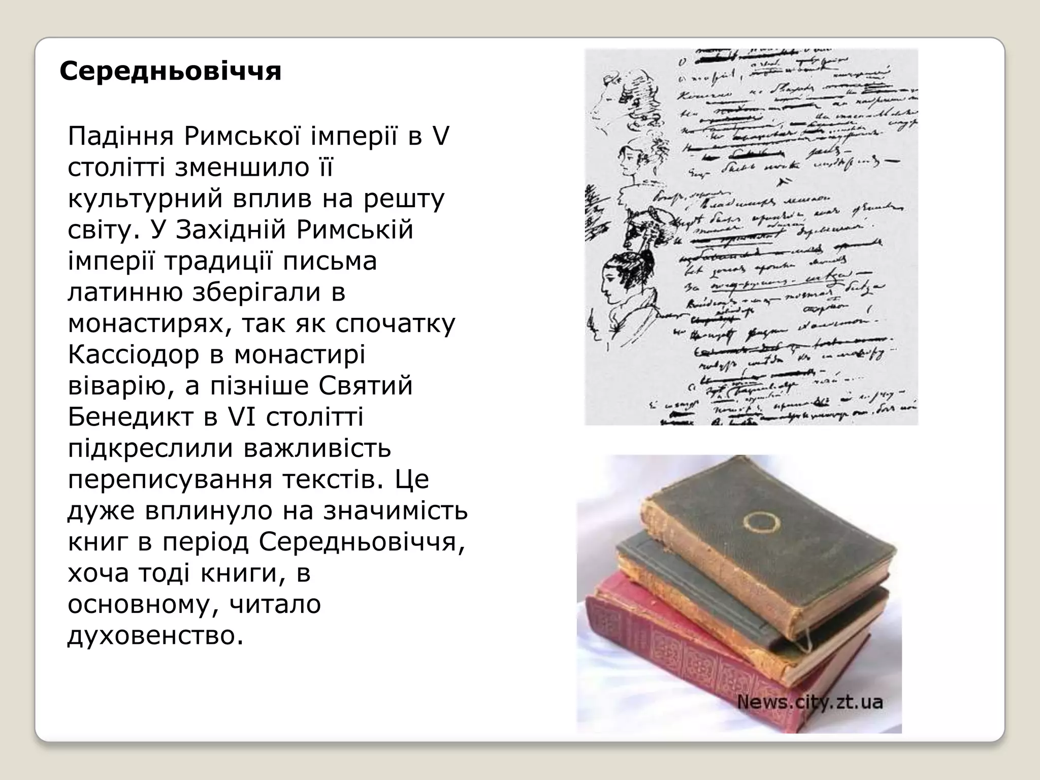 Середньовіччя

Падіння Римської імперії в V
столітті зменшило її
культурний вплив на решту
світу. У Західній Римській
імперії традиції письма
латинню зберігали в
монастирях, так як спочатку
Кассіодор в монастирі
віварію, а пізніше Святий
Бенедикт в VI столітті
підкреслили важливість
переписування текстів. Це
дуже вплинуло на значимість
книг в період Середньовіччя,
хоча тоді книги, в
основному, читало
духовенство.
 