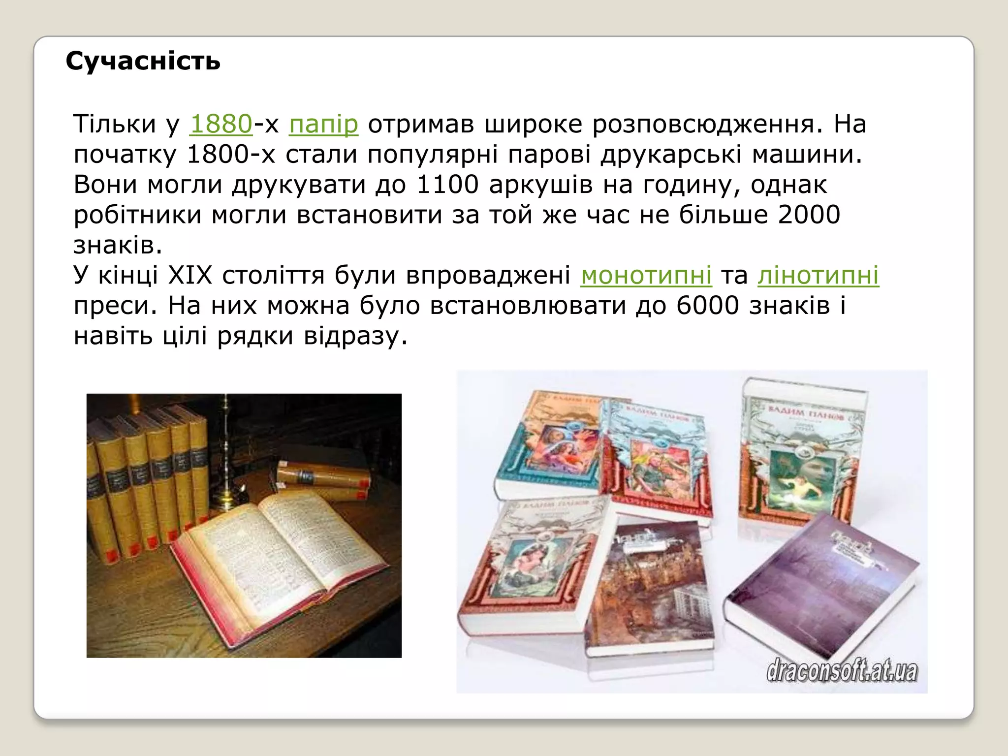 Сучасність

Тільки у 1880-х папір отримав широке розповсюдження. На
початку 1800-х стали популярні парові друкарські машини.
Вони могли друкувати до 1100 аркушів на годину, однак
робітники могли встановити за той же час не більше 2000
знаків.
У кінці XIX століття були впроваджені монотипні та лінотипні
преси. На них можна було встановлювати до 6000 знаків і
навіть цілі рядки відразу.
 